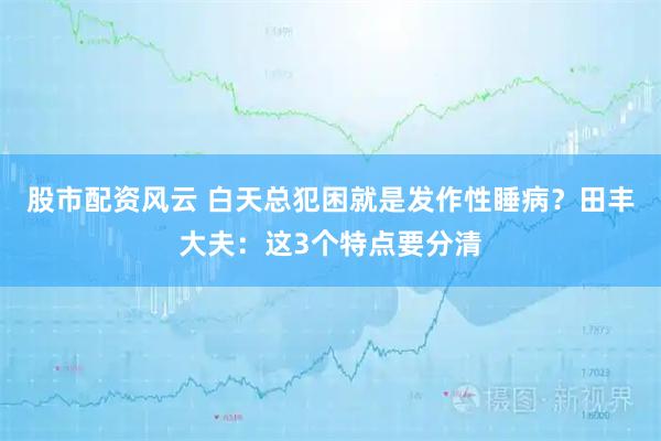 股市配资风云 白天总犯困就是发作性睡病？田丰大夫：这3个特点要分清