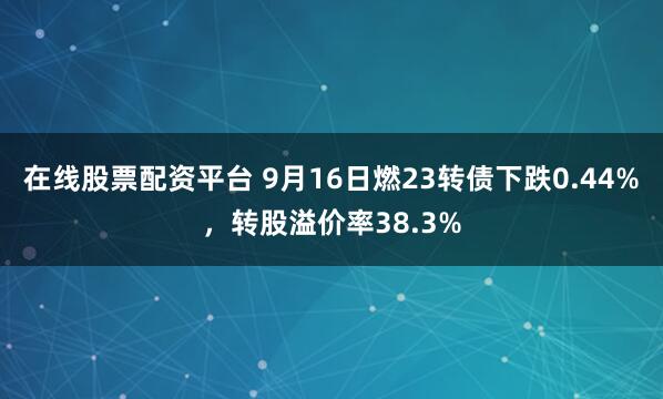 在线股票配资平台 9月16日燃23转债下跌0.44%，转股溢价率38.3%