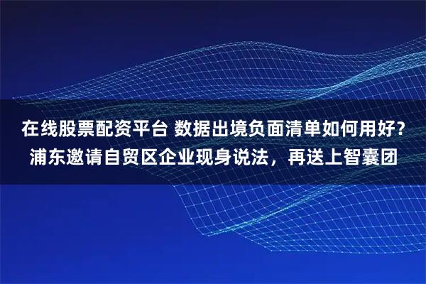 在线股票配资平台 数据出境负面清单如何用好？浦东邀请自贸区企业现身说法，再送上智囊团