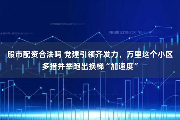 股市配资合法吗 党建引领齐发力，万里这个小区多措并举跑出换梯“加速度”