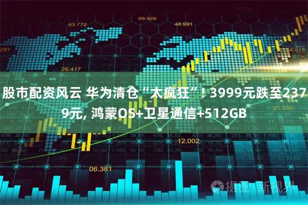 股市配资风云 华为清仓“太疯狂”! 3999元跌至2379元, 鸿蒙OS+卫星通信+512GB