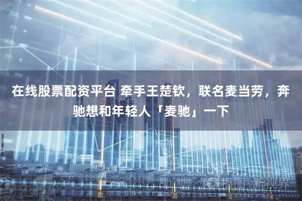 在线股票配资平台 牵手王楚钦，联名麦当劳，奔驰想和年轻人「麦驰」一下