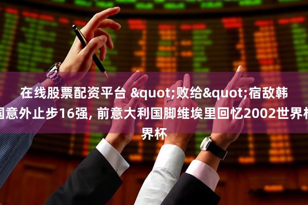 在线股票配资平台 "败给"宿敌韩国意外止步16强, 前意大利国脚维埃里回忆2002世界杯