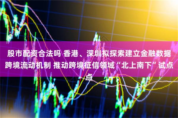 股市配资合法吗 香港、深圳拟探索建立金融数据跨境流动机制 推动跨境征信领域“北上南下”试点