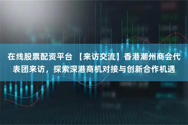 在线股票配资平台 【来访交流】香港潮州商会代表团来访，探索深港商机对接与创新合作机遇