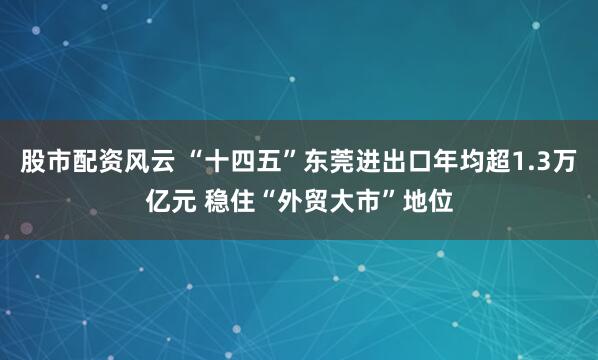 股市配资风云 “十四五”东莞进出口年均超1.3万亿元 稳住“外贸大市”地位