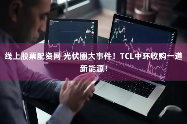 线上股票配资网 光伏圈大事件！TCL中环收购一道新能源！