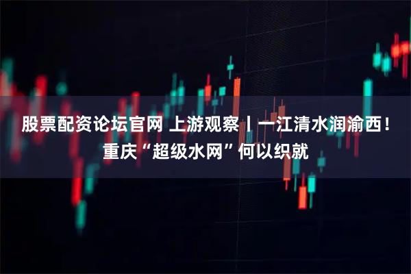 股票配资论坛官网 上游观察丨一江清水润渝西！重庆“超级水网”何以织就
