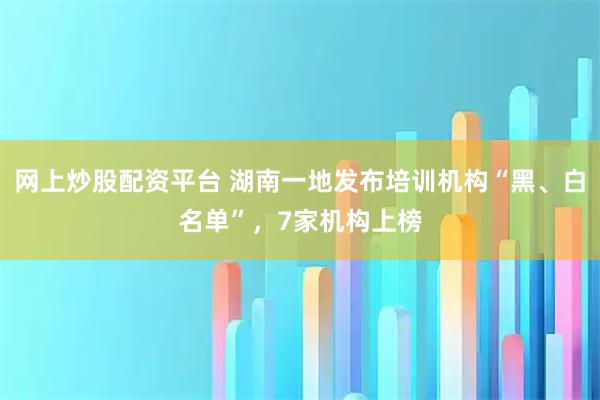 网上炒股配资平台 湖南一地发布培训机构“黑、白名单”，7家机构上榜