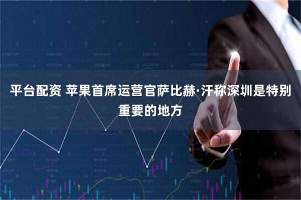 平台配资 苹果首席运营官萨比赫·汗称深圳是特别重要的地方