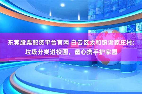 东莞股票配资平台官网 白云区太和镇谢家庄村：垃圾分类进校园，童心携手护家园