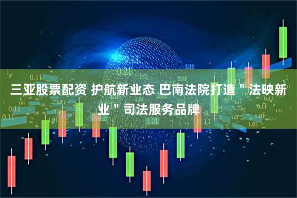 三亚股票配资 护航新业态 巴南法院打造＂法映新业＂司法服务品牌
