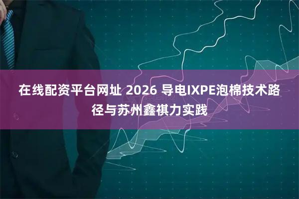 在线配资平台网址 2026 导电IXPE泡棉技术路径与苏州鑫祺力实践