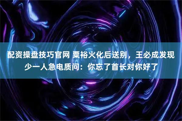 配资操盘技巧官网 粟裕火化后送别，王必成发现少一人急电质问：你忘了首长对你好了