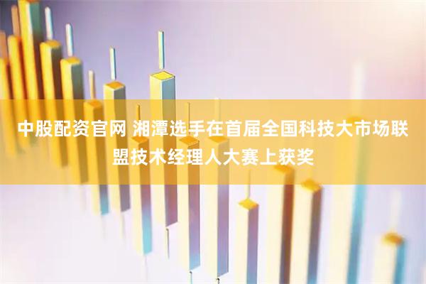 中股配资官网 湘潭选手在首届全国科技大市场联盟技术经理人大赛上获奖