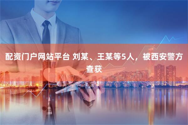 配资门户网站平台 刘某、王某等5人，被西安警方查获