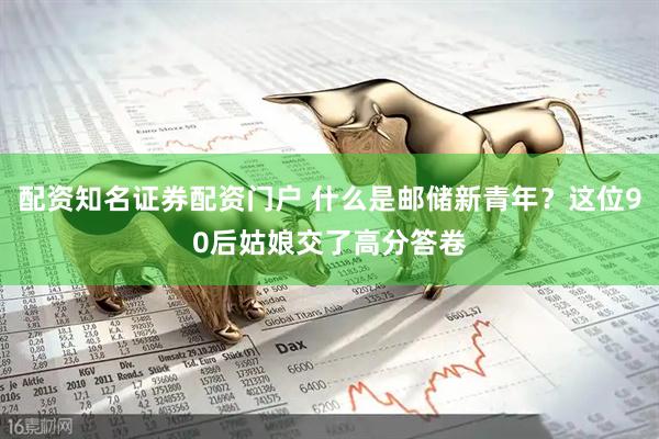 配资知名证券配资门户 什么是邮储新青年？这位90后姑娘交了高分答卷