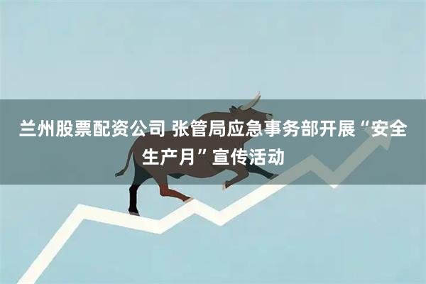 兰州股票配资公司 张管局应急事务部开展“安全生产月”宣传活动
