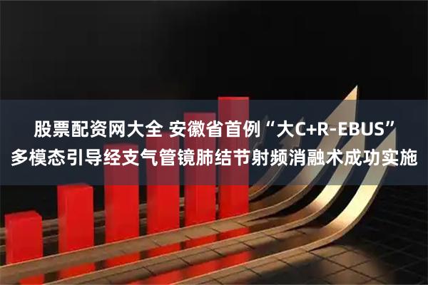 股票配资网大全 安徽省首例“大C+R-EBUS”多模态引导经支气管镜肺结节射频消融术成功实施