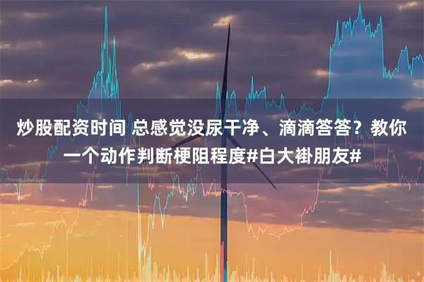 炒股配资时间 总感觉没尿干净、滴滴答答？教你一个动作判断梗阻程度#白大褂朋友#